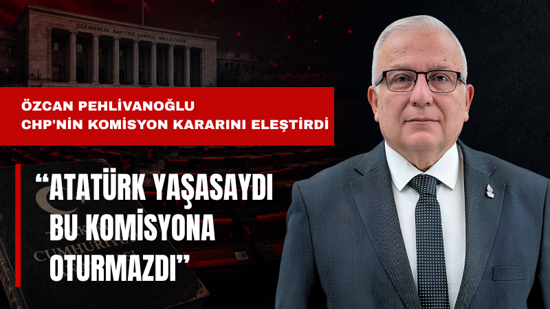 Özcan Pehlivanoğlu: Atatürk Yaşasaydı CHP’yi Bu Komisyona Oturtmazdı